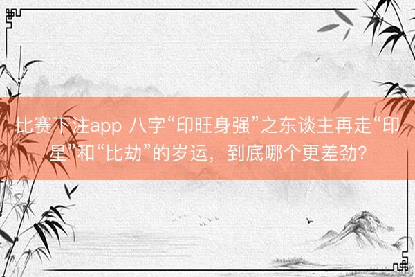 比赛下注app 八字“印旺身强”之东谈主再走“印星”和“比劫”的岁运，到底哪个更差劲？