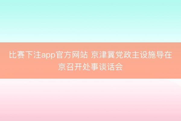 比赛下注app官方网站 京津冀党政主设施导在京召开处事谈话会