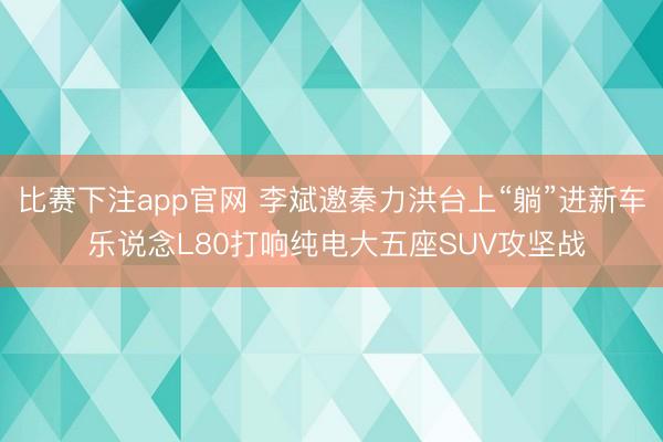 比赛下注app官网 李斌邀秦力洪台上“躺”进新车 乐说念L80打响纯电大五座SUV攻坚战