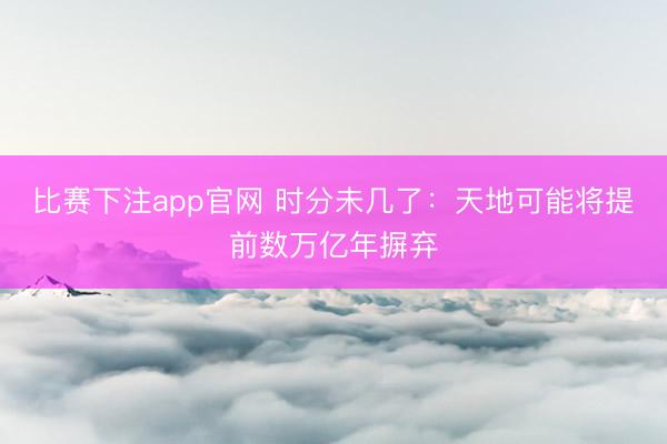 比赛下注app官网 时分未几了：天地可能将提前数万亿年摒弃