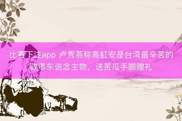 比赛下注app 卢秀燕称高虹安是台湾最辛苦的政事东说念主物，送苦瓜手脚赠礼